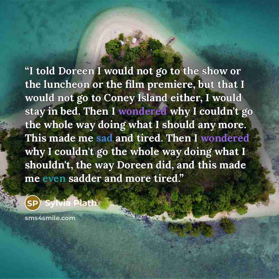 “I told Doreen I would not go to the show or the luncheon or the film premiere, but that I would not go to Coney Island either, I would stay in bed. Then I wondered why I couldn't go the whole way doing what I should any more. This made me sad and tired. Then I wondered why I couldn't go the whole…” quote by Sylvia Plath
