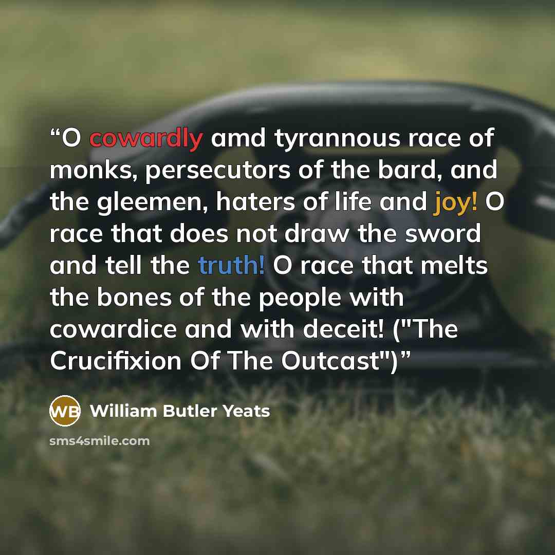 “O cowardly amd tyrannous race of monks, persecutors of the bard, and the gleemen, haters of life and joy! O race that does not draw the sword and tell the truth! O race that melts the bones of the people with cowardice and with deceit! ("The Crucifixion Of The Outcast")” quote by William Butler Yeats