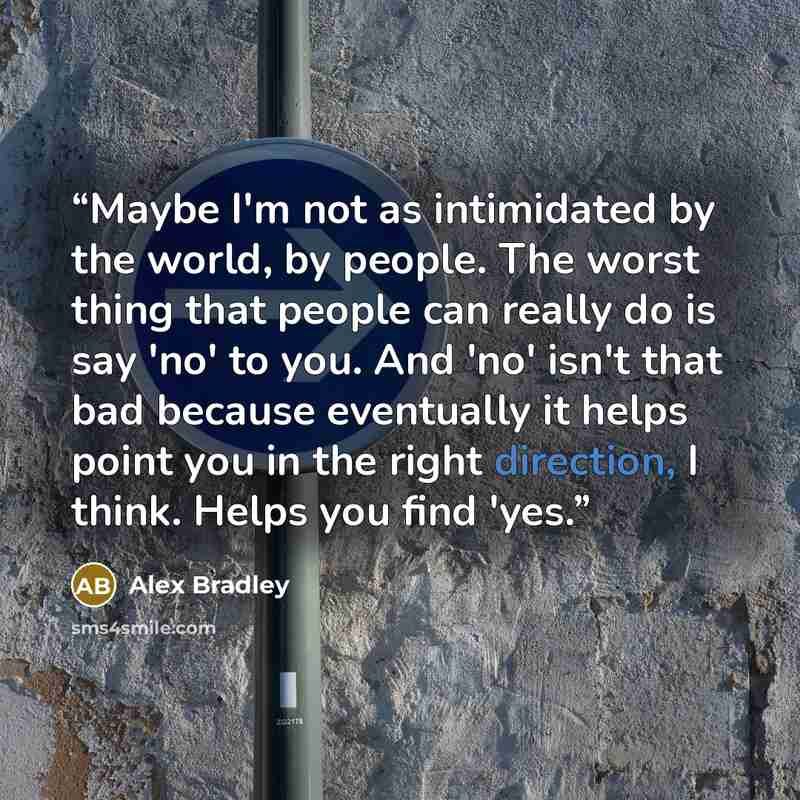 “Maybe I'm not as intimidated by the world, by people. The worst thing that people can really do is say 'no' to you. And 'no' isn't that bad because eventually it helps point you in the right direction, I think. Helps you find 'yes.” quote by Alex Bradley