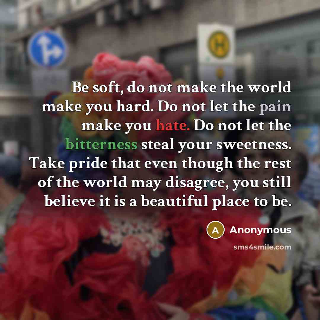 “Be soft, do not make the world make you hard. Do not let the pain make you hate. Do not let the bitterness steal your sweetness. Take pride that even though the rest of the world may disagree, you still believe it is a beautiful place to be.” quote by Anonymous