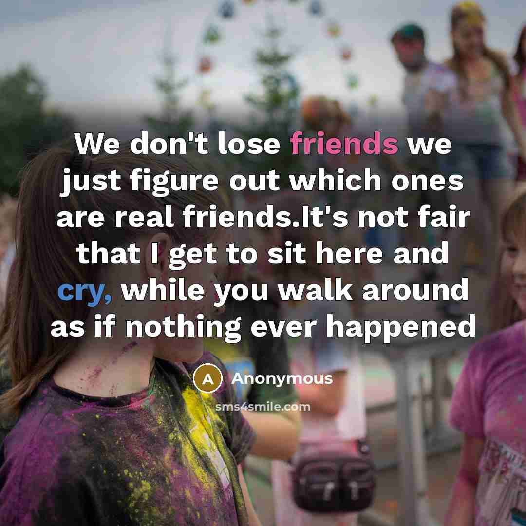 “We don't lose friends we just figure out which ones are real friends.It's not fair that I get to sit here and cry, while you walk around as if nothing ever happened” quote by Anonymous