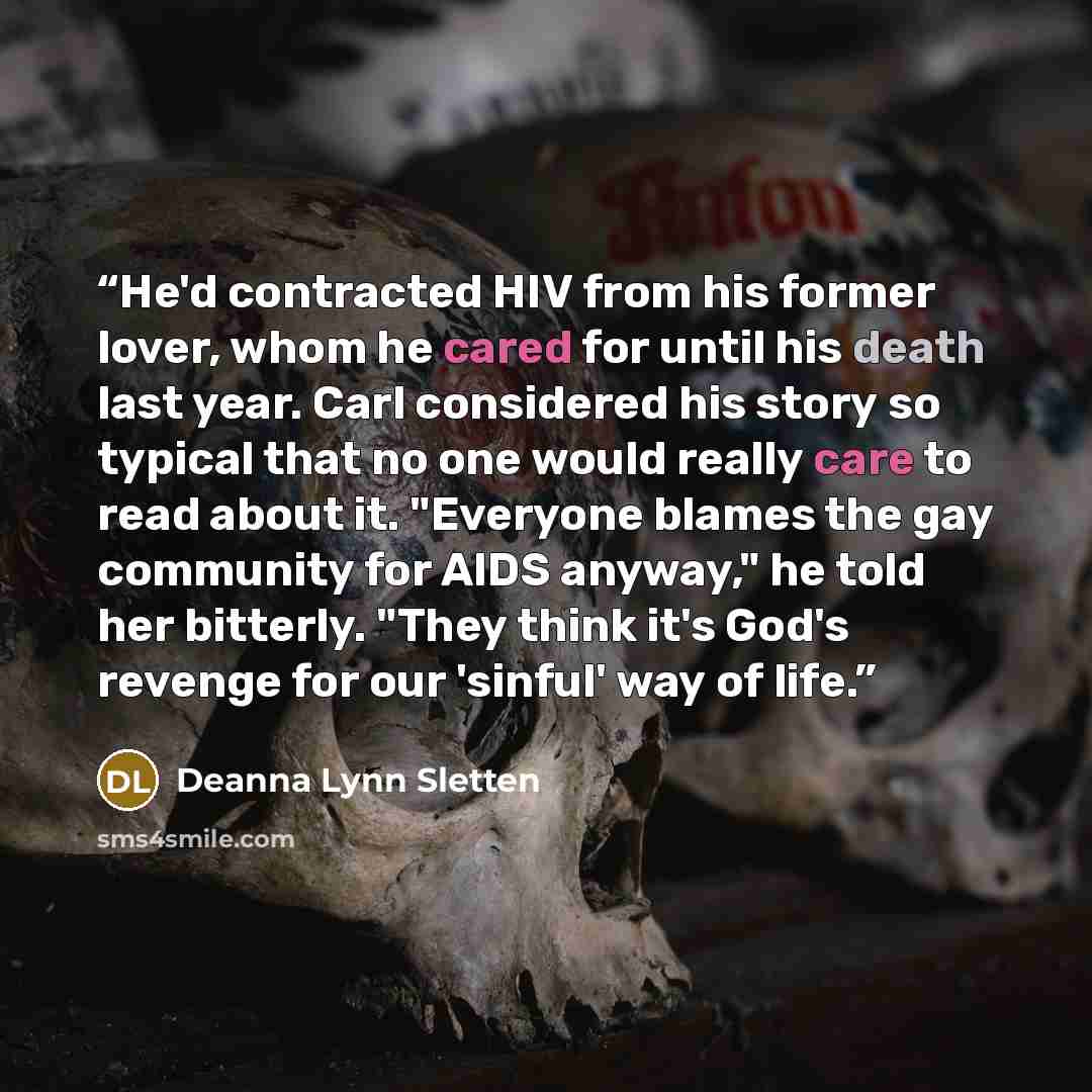 “He'd contracted HIV from his former lover, whom he cared for until his death last year. Carl considered his story so typical that no one would really care to read about it. "Everyone blames the gay community for AIDS anyway," he told her bitterly. "They think it's God's revenge for our 'sinful'…” quote by Deanna Lynn Sletten