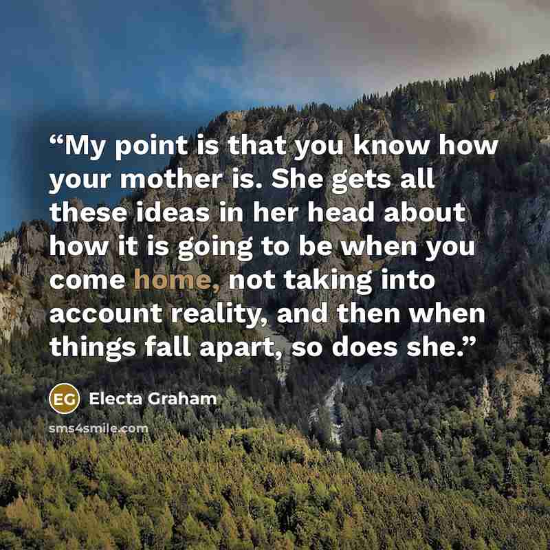 “My point is that you know how your mother is. She gets all these ideas in her head about how it is going to be when you come home, not taking into account reality, and then when things fall apart, so does she.” quote by Electa Graham