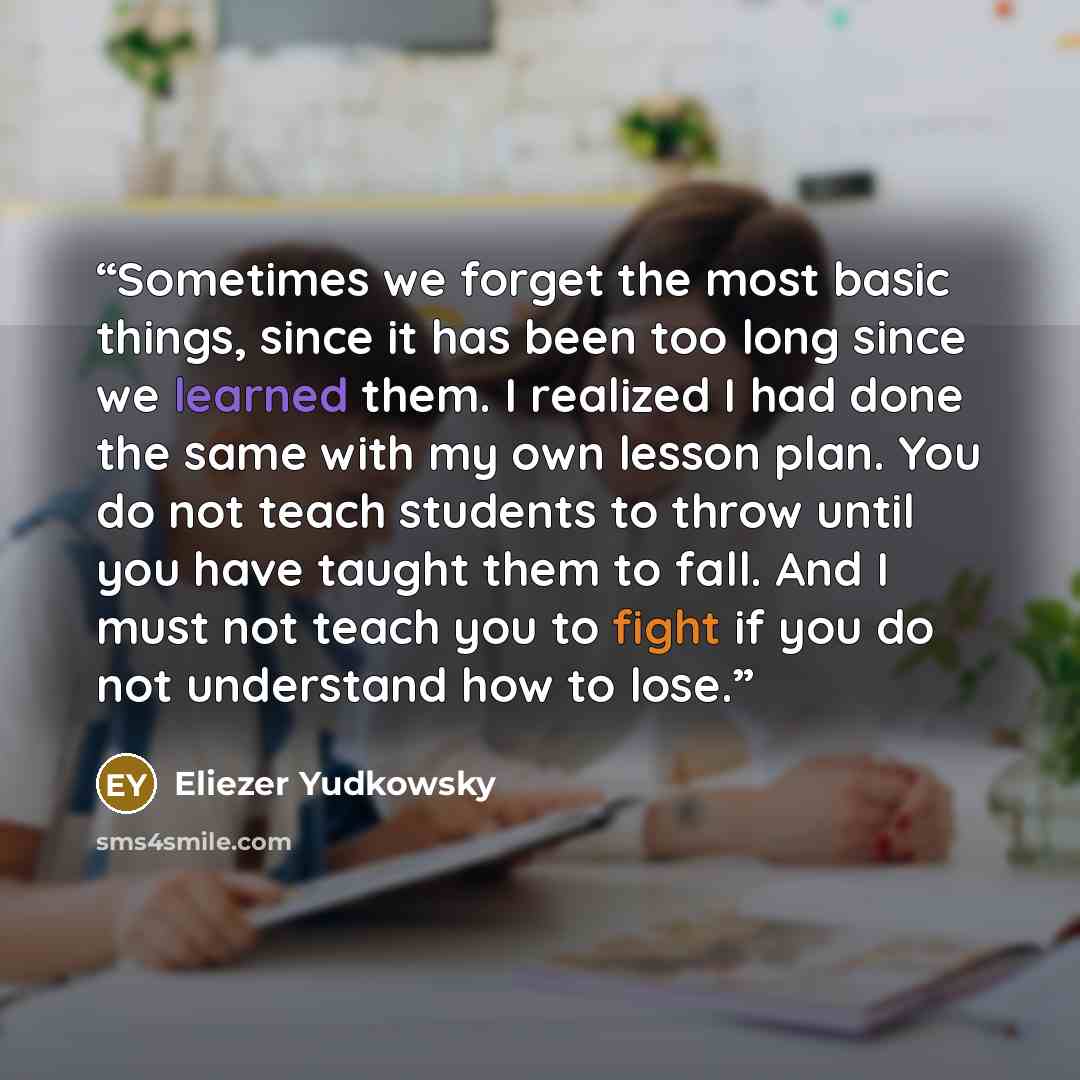 “Sometimes we forget the most basic things, since it has been too long since we learned them. I realized I had done the same with my own lesson plan. You do not teach students to throw until you have taught them to fall. And I must not teach you to fight if you do not understand how to lose.” quote by Eliezer Yudkowsky