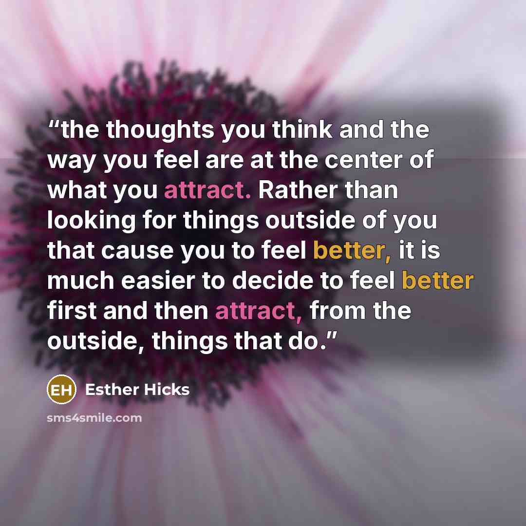 “the thoughts you think and the way you feel are at the center of what you attract. Rather than looking for things outside of you that cause you to feel better, it is much easier to decide to feel better first and then attract, from the outside, things that do.” quote by Esther Hicks