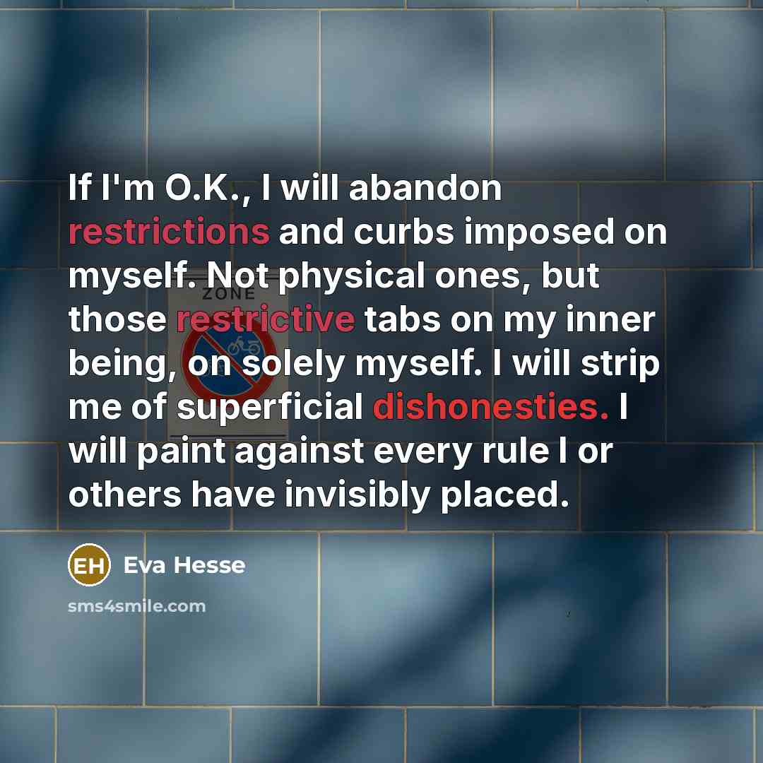 “If I'm O.K., I will abandon restrictions and curbs imposed on myself. Not physical ones, but those restrictive tabs on my inner being, on solely myself. I will strip me of superficial dishonesties. I will paint against every rule I or others have invisibly placed.” quote by Eva Hesse