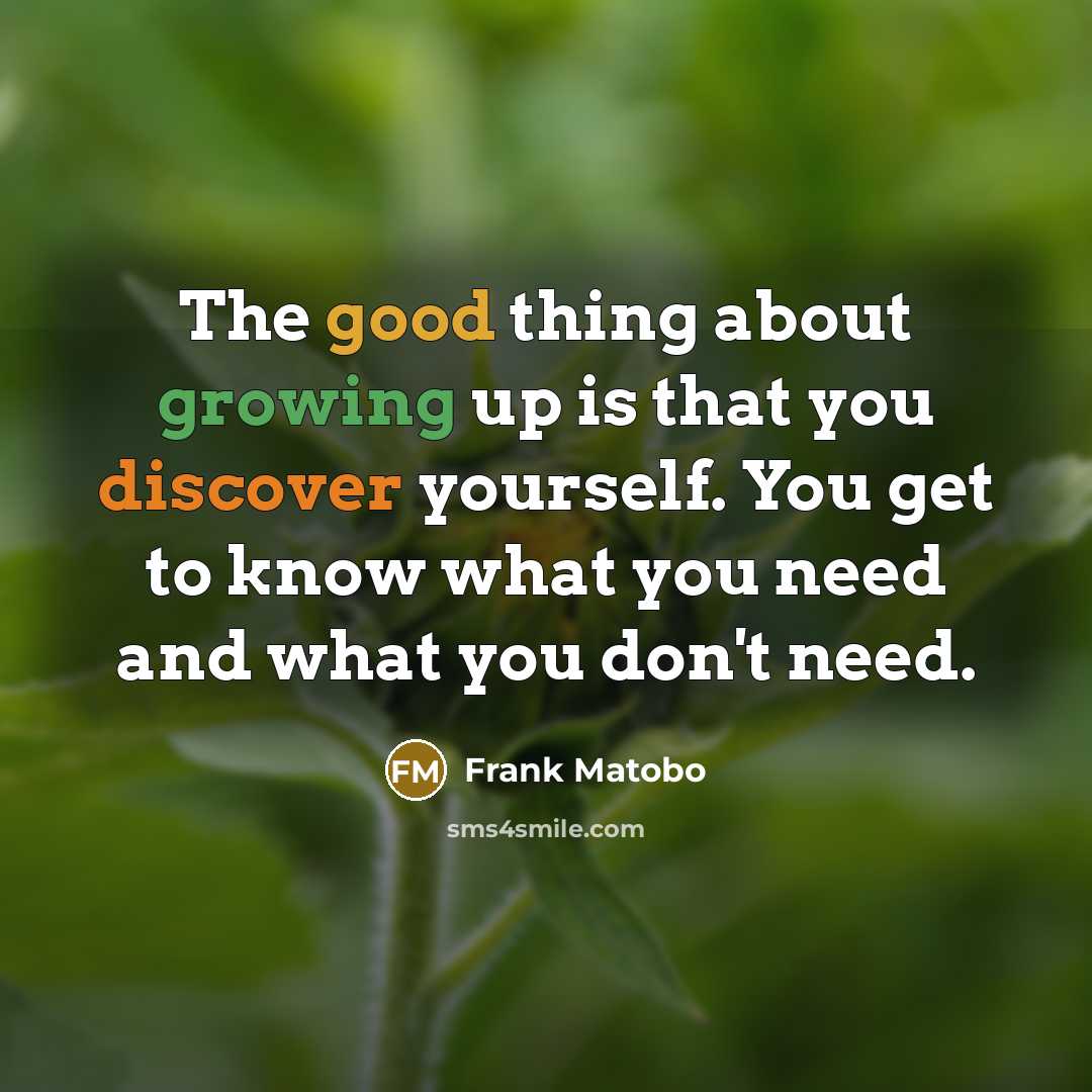 “The good thing about growing up is that you discover yourself. You get to know what you need and what you don't need.” quote by Frank Matobo