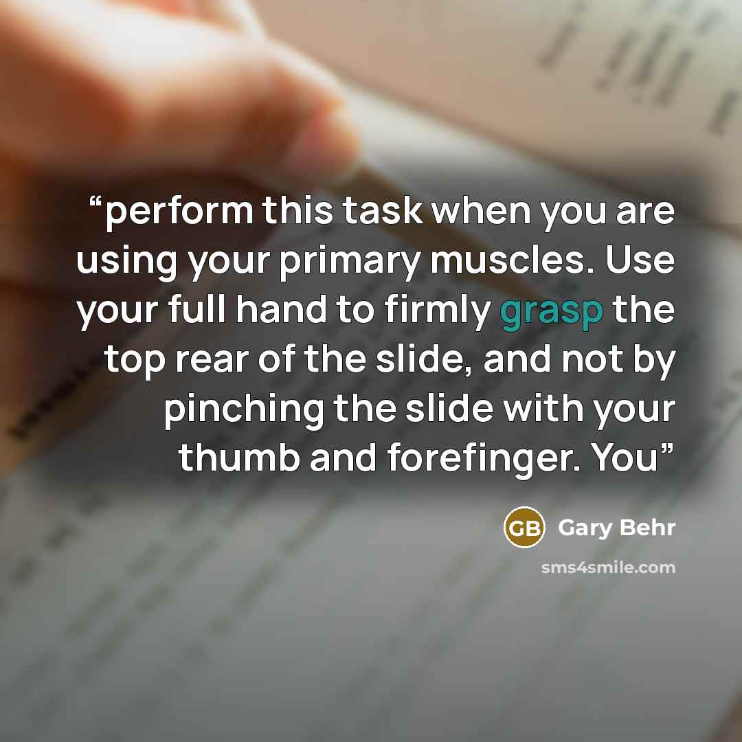 “perform this task when you are using your primary muscles. Use your full hand to firmly grasp the top rear of the slide, and not by pinching the slide with your thumb and forefinger. You” quote by Gary Behr