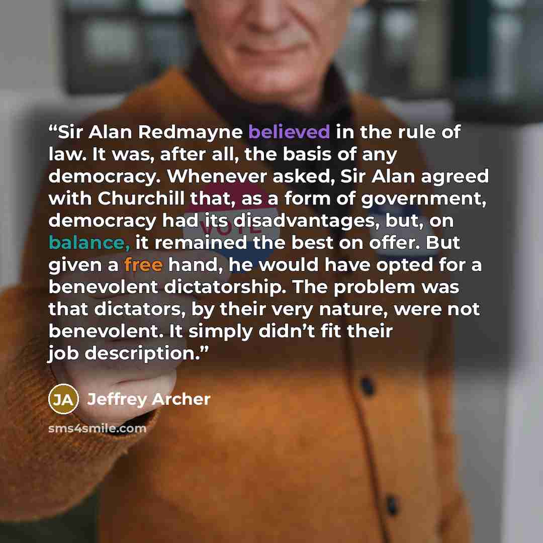 “Sir Alan Redmayne believed in the rule of law. It was, after all, the basis of any democracy. Whenever asked, Sir Alan agreed with Churchill that, as a form of government, democracy had its disadvantages, but, on balance, it remained the best on offer. But given a free hand, he would have opted…” quote by Jeffrey Archer
