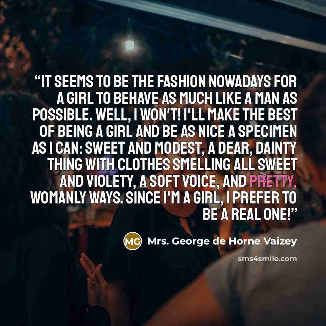 “It seems to be the fashion nowadays for a girl to behave as much like a man as possible. Well, I won't! I'll make the best of being a girl and be as nice a specimen as I can: sweet and modest, a dear, dainty thing with clothes smelling all sweet and violety, a soft voice, and pretty, womanly ways…” quote by Mrs. George de Horne Vaizey