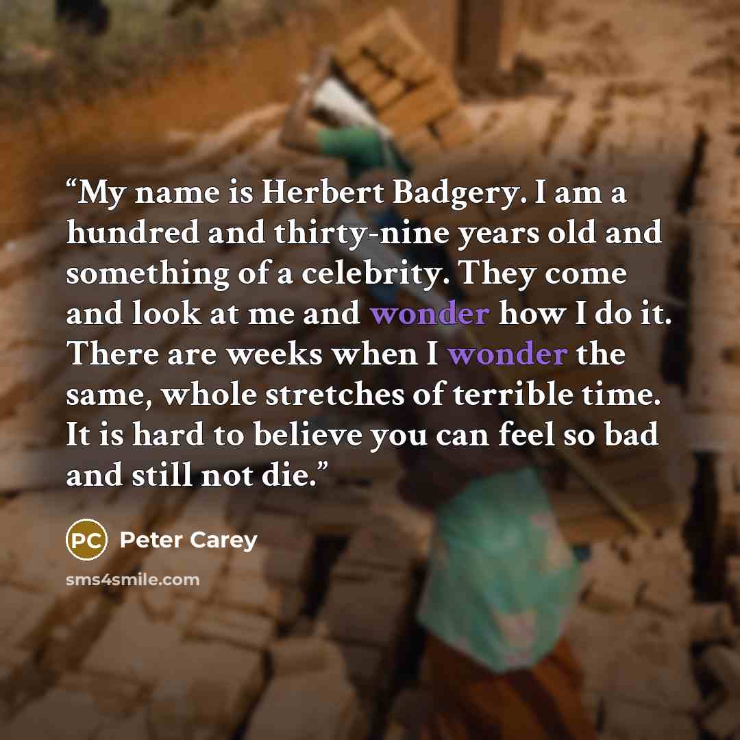 “My name is Herbert Badgery. I am a hundred and thirty-nine years old and something of a celebrity. They come and look at me and wonder how I do it. There are weeks when I wonder the same, whole stretches of terrible time. It is hard to believe you can feel so bad and still not die.” quote by Peter Carey