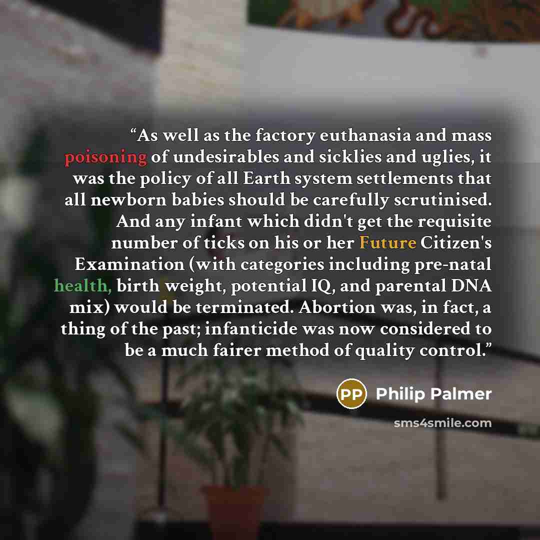 “As well as the factory euthanasia and mass poisoning of undesirables and sicklies and uglies, it was the policy of all Earth system settlements that all newborn babies should be carefully scrutinised. And any infant which didn't get the requisite number of ticks on his or her Future Citizen's…” quote by Philip Palmer