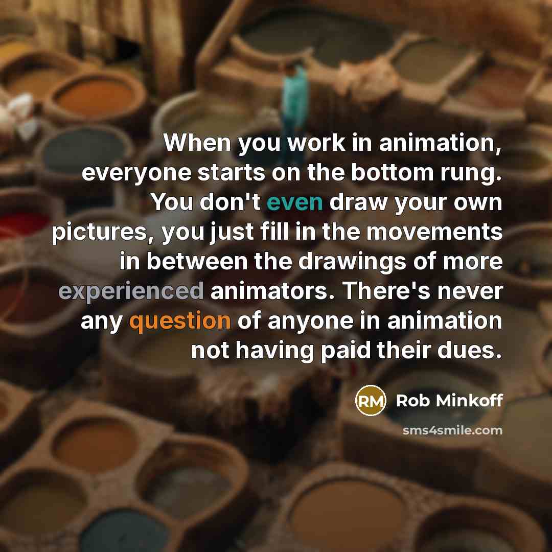“When you work in animation, everyone starts on the bottom rung. You don't even draw your own pictures, you just fill in the movements in between the drawings of more experienced animators. There's never any question of anyone in animation not having paid their dues.” quote by Rob Minkoff