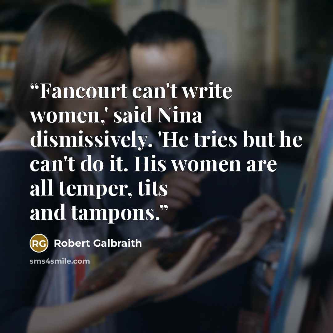 “Fancourt can't write women,' said Nina dismissively. 'He tries but he can't do it. His women are all temper, tits and tampons.” quote by Robert Galbraith