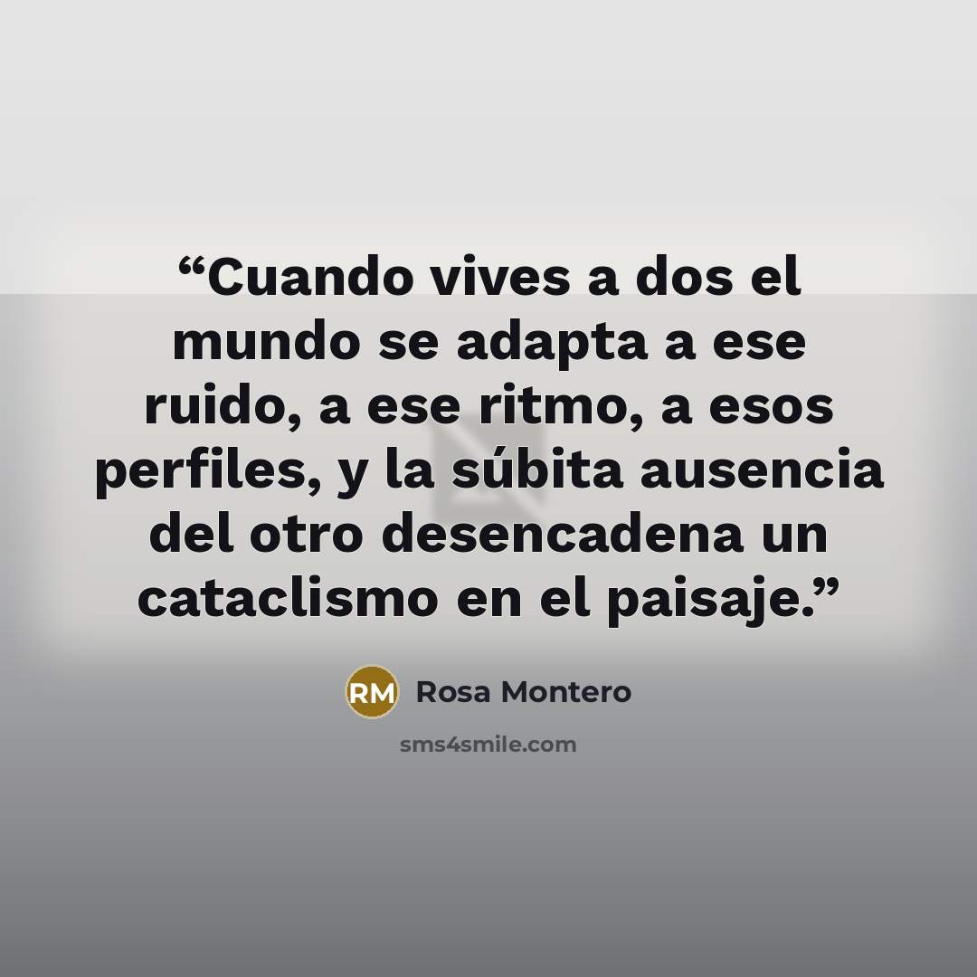 “Cuando vives a dos el mundo se adapta a ese ruido, a ese ritmo, a esos perfiles, y la súbita ausencia del otro desencadena un cataclismo en el paisaje.” quote by Rosa Montero