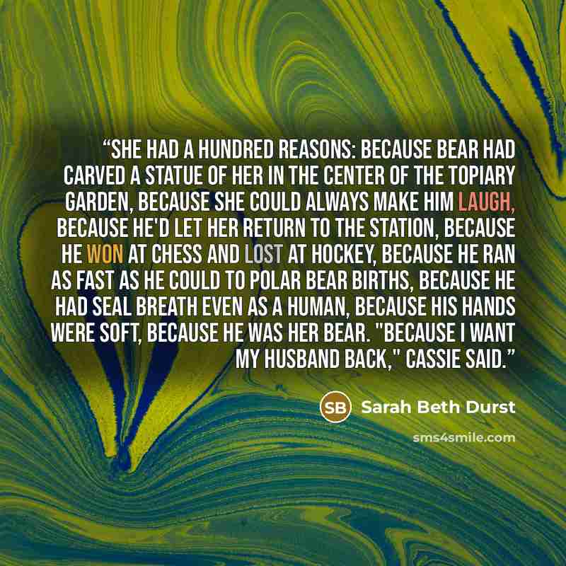 “She had a hundred reasons: because Bear had carved a statue of her in the center of the topiary garden, because she could always make him laugh, because he'd let her return to the station, because he won at chess and lost at hockey, because he ran as fast as he could to polar bear births, because…” quote by Sarah Beth Durst