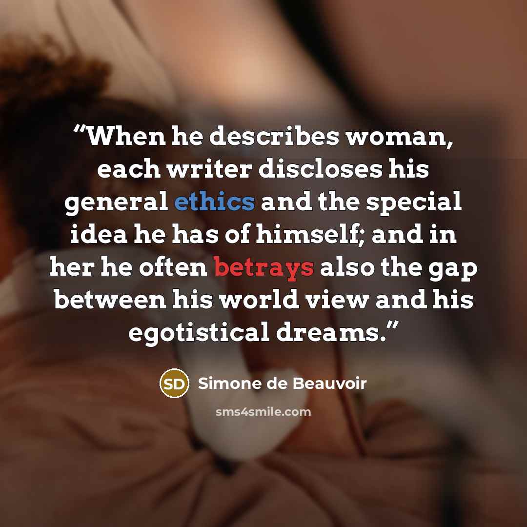 “When he describes woman, each writer discloses his general ethics and the special idea he has of himself; and in her he often betrays also the gap between his world view and his egotistical dreams.” quote by Simone de Beauvoir