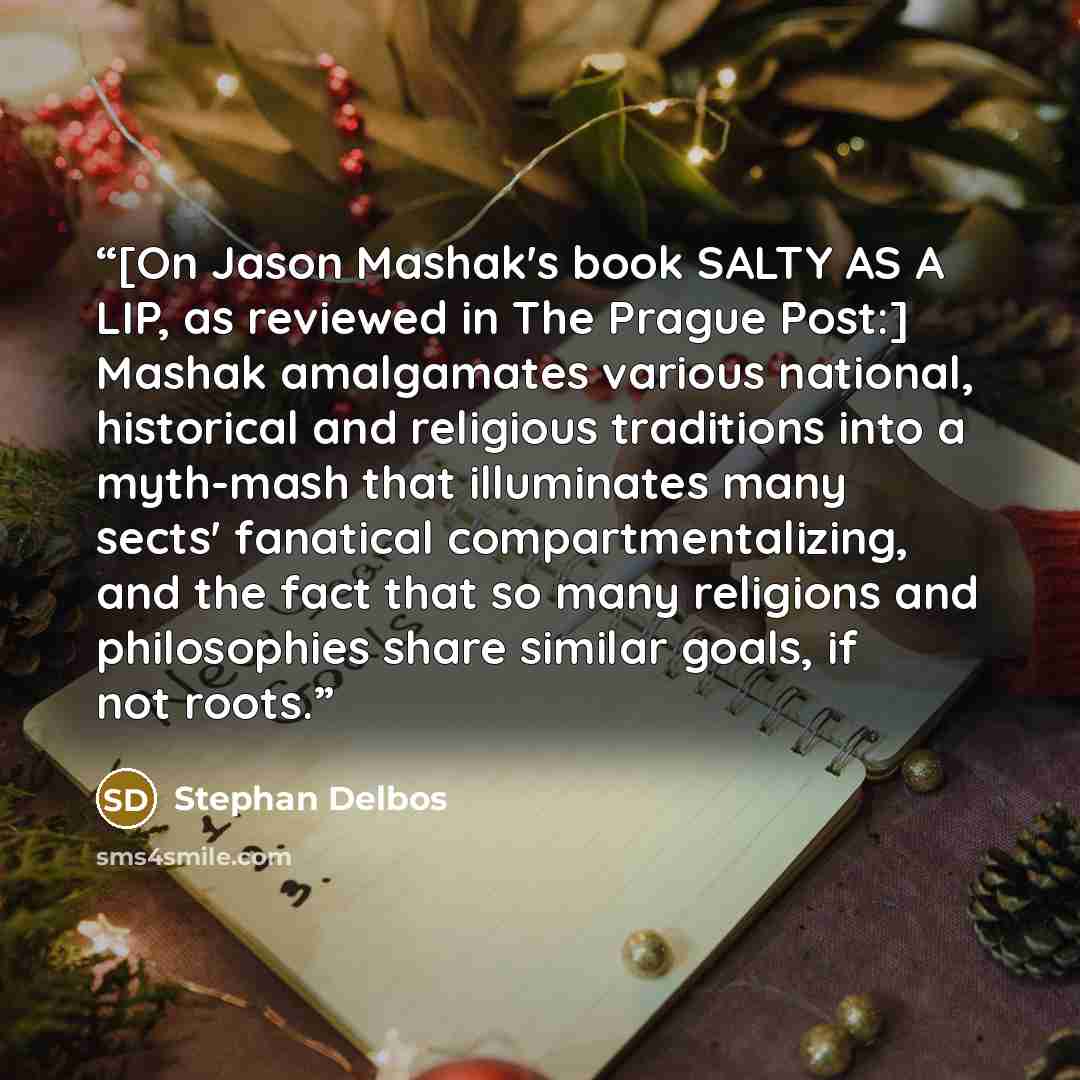 “[On Jason Mashak's book SALTY AS A LIP, as reviewed in The Prague Post:] Mashak amalgamates various national, historical and religious traditions into a myth-mash that illuminates many sects' fanatical compartmentalizing, and the fact that so many religions and philosophies share similar goals, if…” quote by Stephan Delbos