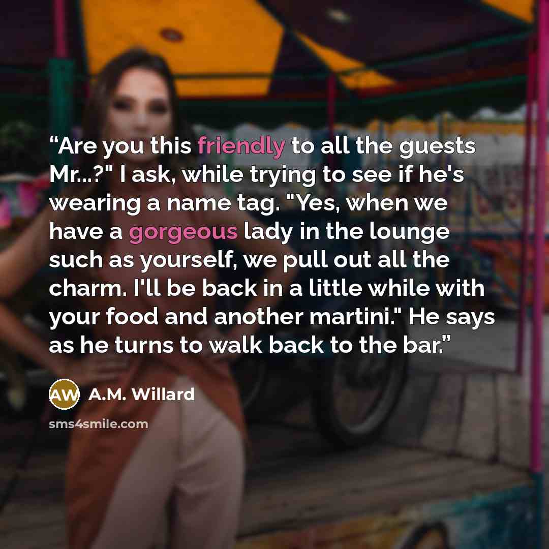 “Are you this friendly to all the guests Mr...?" I ask, while trying to see if he's wearing a name tag. "Yes, when we have a gorgeous lady in the lounge such as yourself, we pull out all the charm. I'll be back in a little while with your food and another martini." He says as he turns to walk back…” quote by A.M. Willard