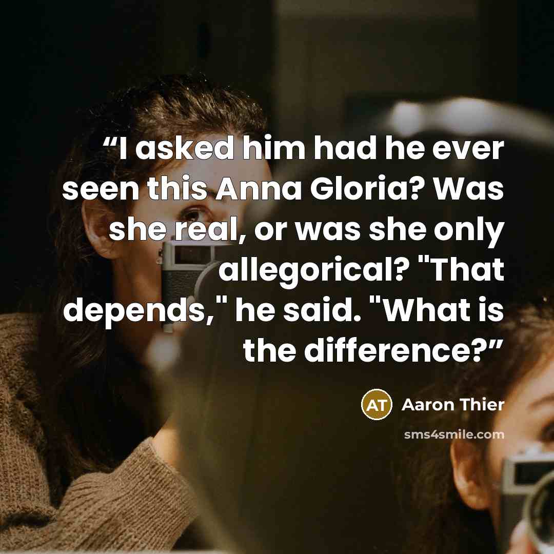 “I asked him had he ever seen this Anna Gloria? Was she real, or was she only allegorical? "That depends," he said. "What is the difference?” quote by Aaron Thier