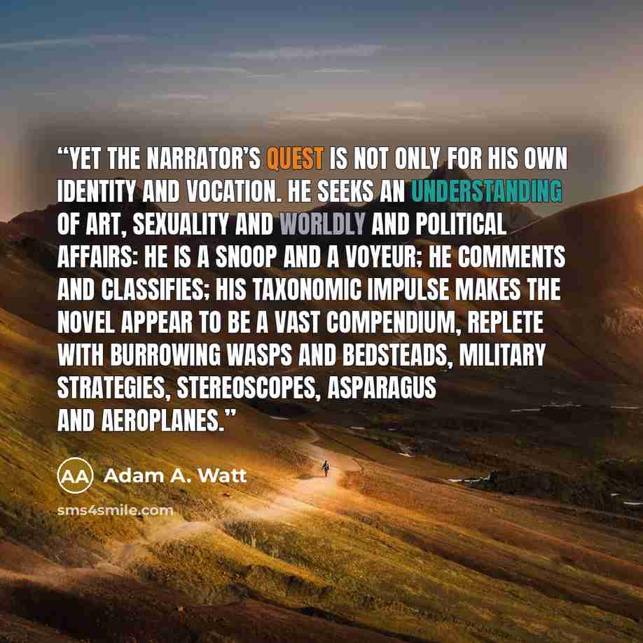 “Yet the Narrator’s quest is not only for his own identity and vocation. He seeks an understanding of art, sexuality and worldly and political affairs: he is a snoop and a voyeur; he comments and classifies; his taxonomic impulse makes the novel appear to be a vast compendium, replete with…” quote by Adam A. Watt