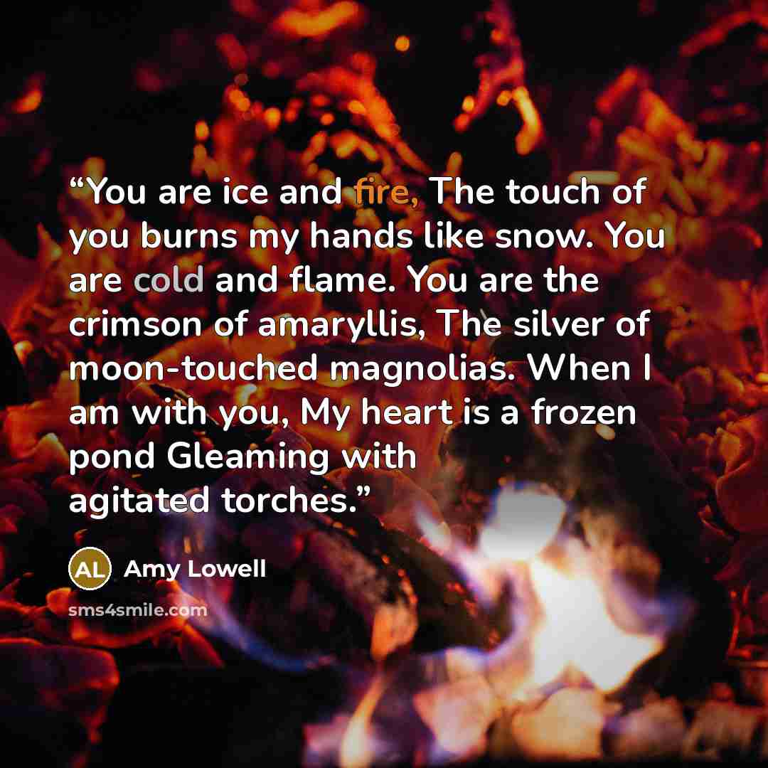 “You are ice and fire, The touch of you burns my hands like snow. You are cold and flame. You are the crimson of amaryllis, The silver of moon-touched magnolias. When I am with you, My heart is a frozen pond Gleaming with agitated torches.” quote by Amy Lowell