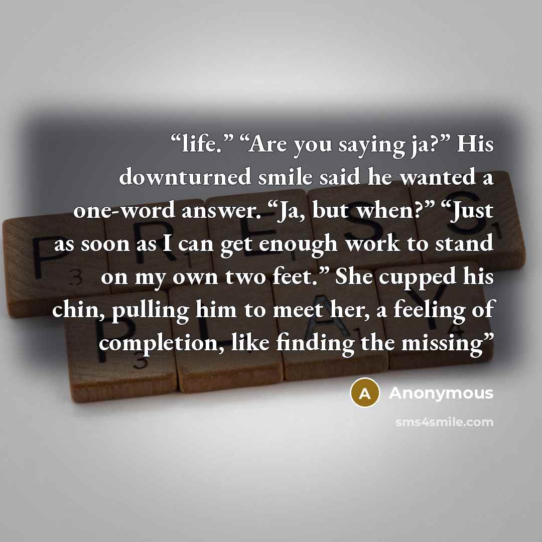 “life.” “Are you saying ja?” His downturned smile said he wanted a one-word answer. “Ja, but when?” “Just as soon as I can get enough work to stand on my own two feet.” She cupped his chin, pulling him to meet her, a feeling of completion, like finding the missing” quote by Anonymous