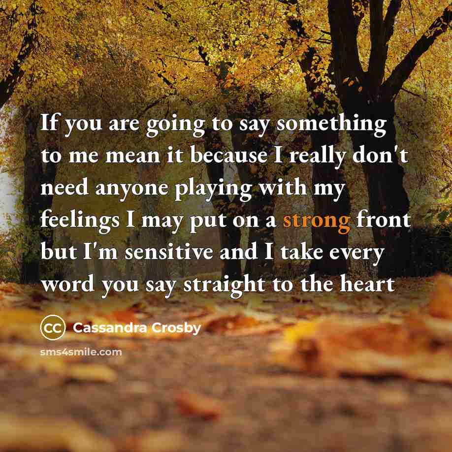 “If you are going to say something to me mean it because I really don't need anyone playing with my feelings I may put on a strong front but I'm sensitive and I take every word you say straight to the heart” quote by Cassandra Crosby