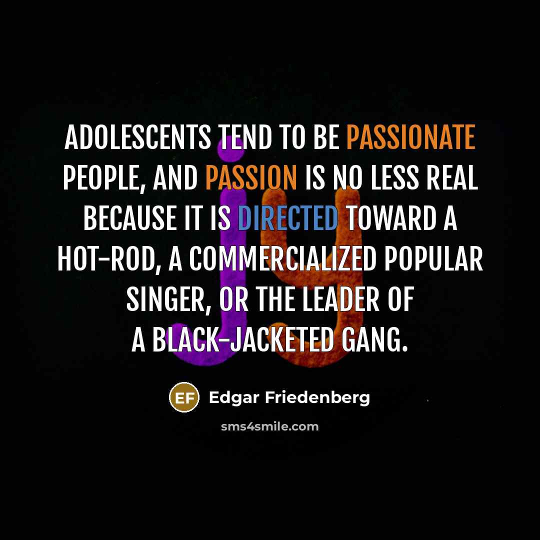“Adolescents tend to be passionate people, and passion is no less real because it is directed toward a hot-rod, a commercialized popular singer, or the leader of a black-jacketed gang.” quote by Edgar Friedenberg