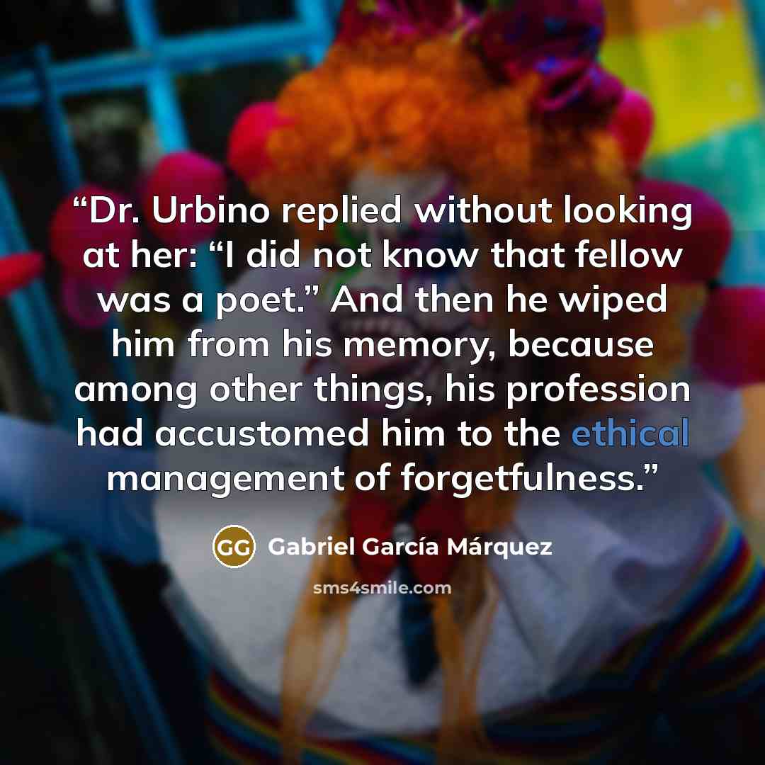 “Dr. Urbino replied without looking at her: “I did not know that fellow was a poet.” And then he wiped him from his memory, because among other things, his profession had accustomed him to the ethical management of forgetfulness.” quote by Gabriel García Márquez