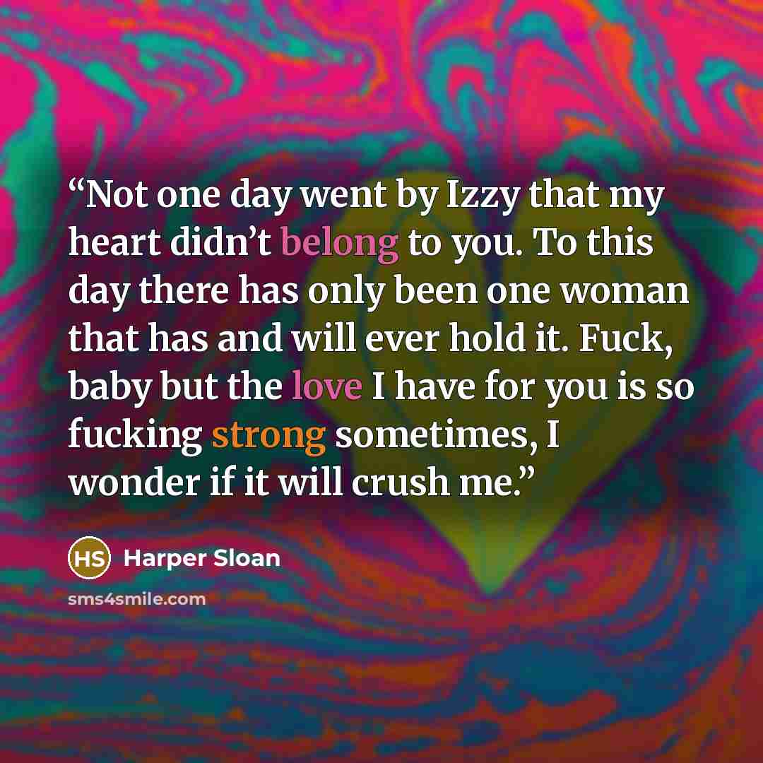“Not one day went by Izzy that my heart didn’t belong to you. To this day there has only been one woman that has and will ever hold it. Fuck, baby but the love I have for you is so fucking strong sometimes, I wonder if it will crush me.” quote by Harper Sloan