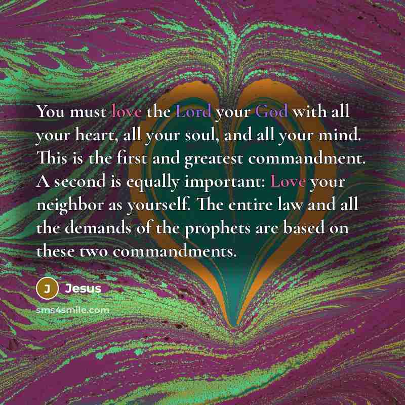 “You must love the Lord your God with all your heart, all your soul, and all your mind. This is the first and greatest commandment. A second is equally important: Love your neighbor as yourself. The entire law and all the demands of the prophets are based on these two commandments.” quote by Jesus