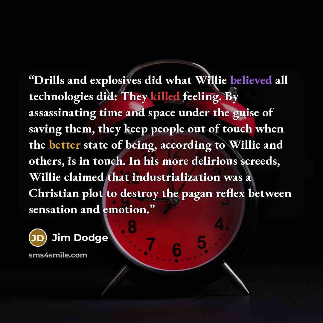 “Drills and explosives did what Willie believed all technologies did: They killed feeling. By assassinating time and space under the guise of saving them, they keep people out of touch when the better state of being, according to Willie and others, is in touch. In his more delirious screeds, Willie…” quote by Jim Dodge