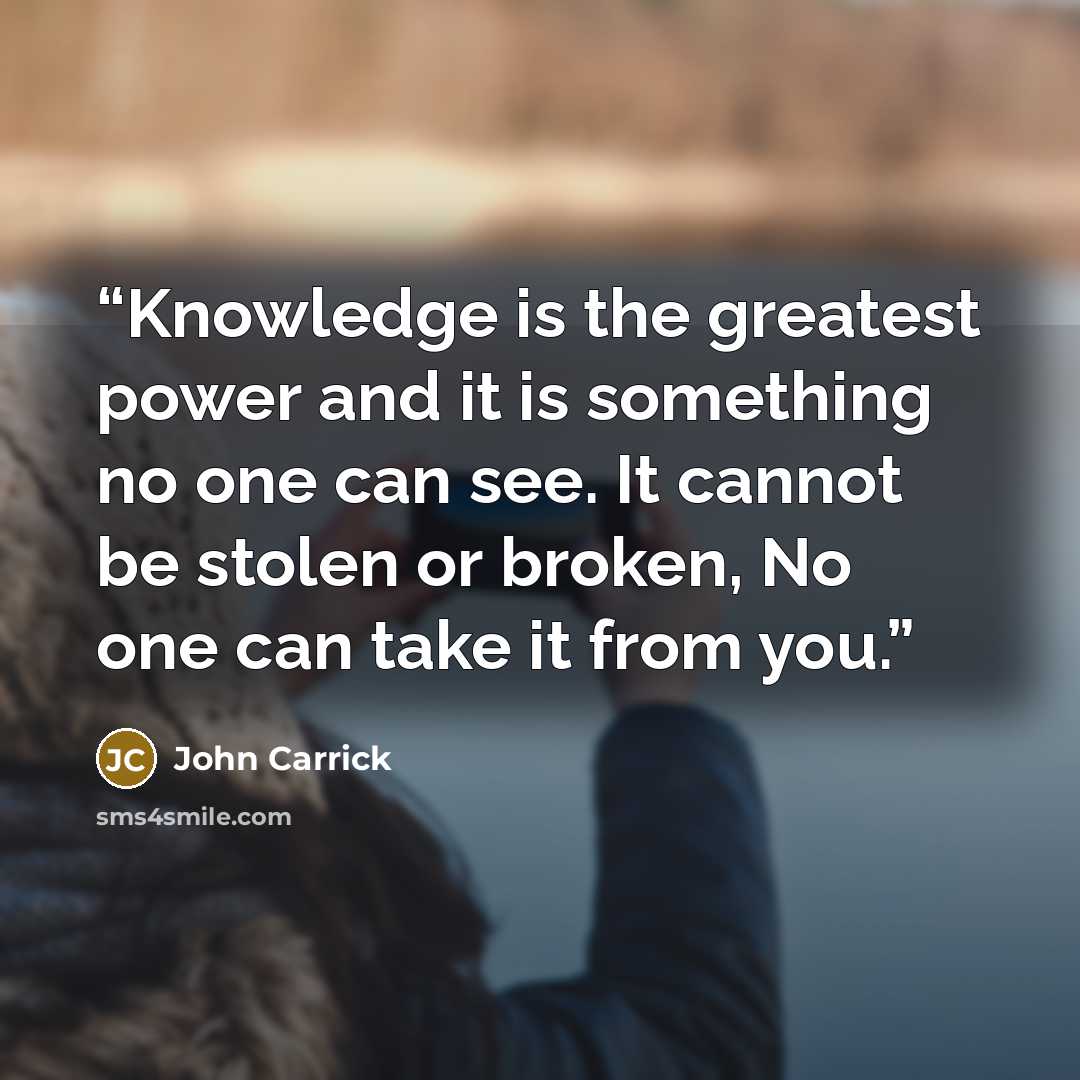 “Knowledge is the greatest power and it is something no one can see. It cannot be stolen or broken, No one can take it from you.” quote by John Carrick