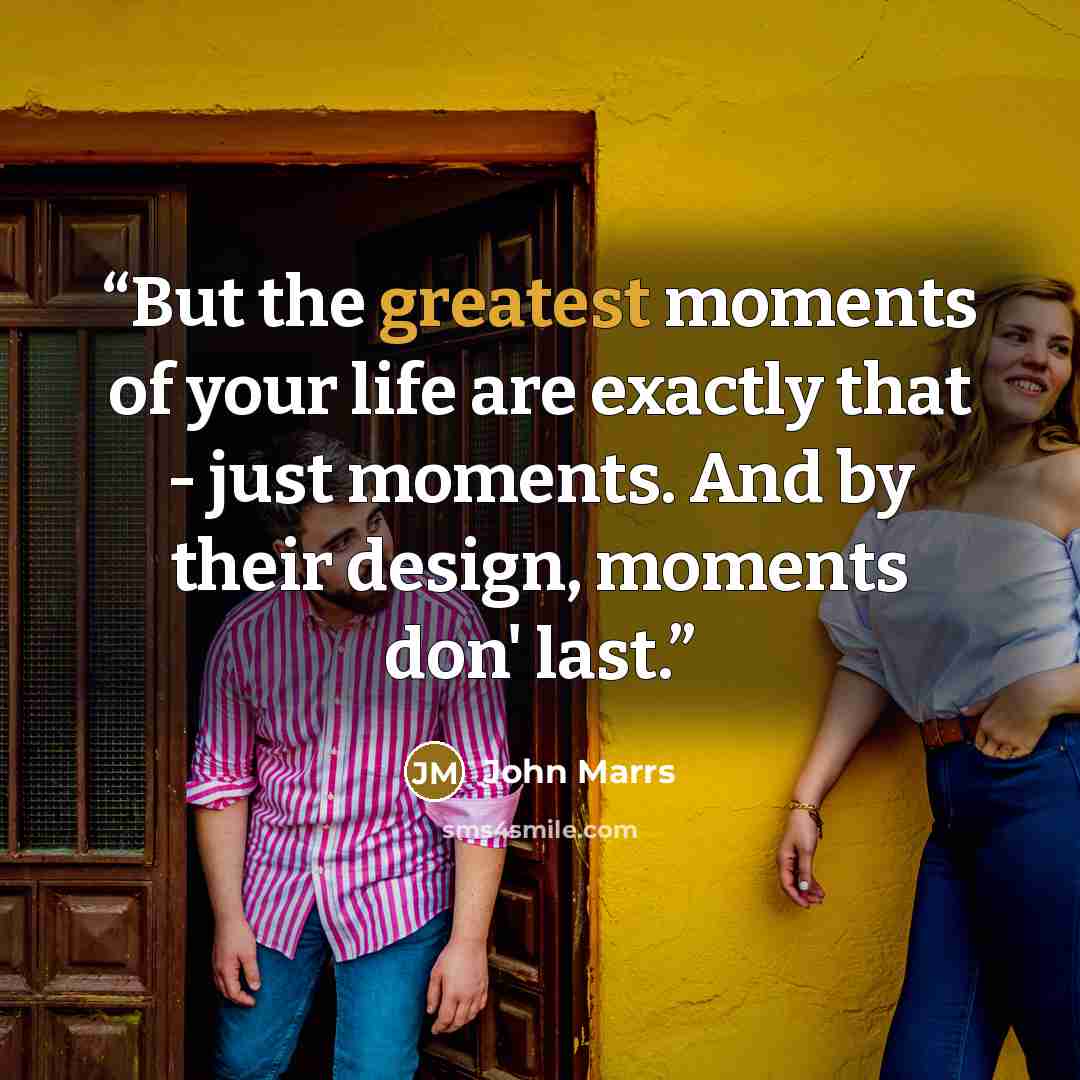 “But the greatest moments of your life are exactly that - just moments. And by their design, moments don' last.” quote by John Marrs