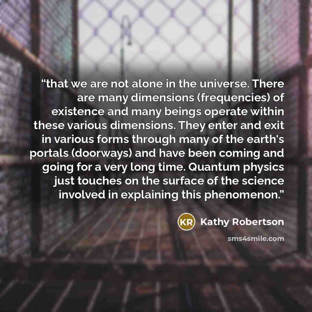 “that we are not alone in the universe. There are many dimensions (frequencies) of existence and many beings operate within these various dimensions. They enter and exit in various forms through many of the earth's portals (doorways) and have been coming and going for a very long time. Quantum…” quote by Kathy Robertson
