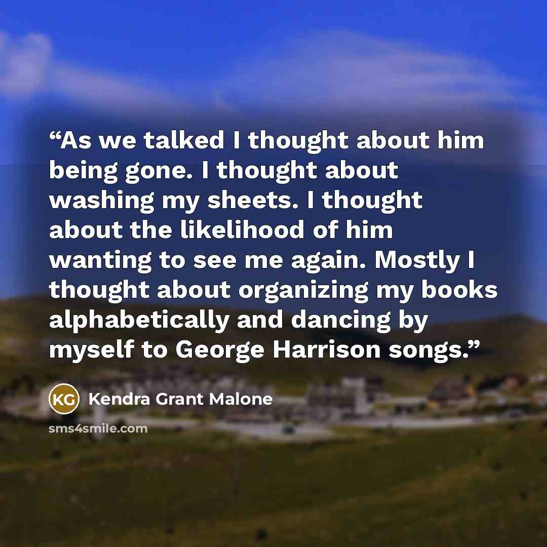 “As we talked I thought about him being gone. I thought about washing my sheets. I thought about the likelihood of him wanting to see me again. Mostly I thought about organizing my books alphabetically and dancing by myself to George Harrison songs.” quote by Kendra Grant Malone
