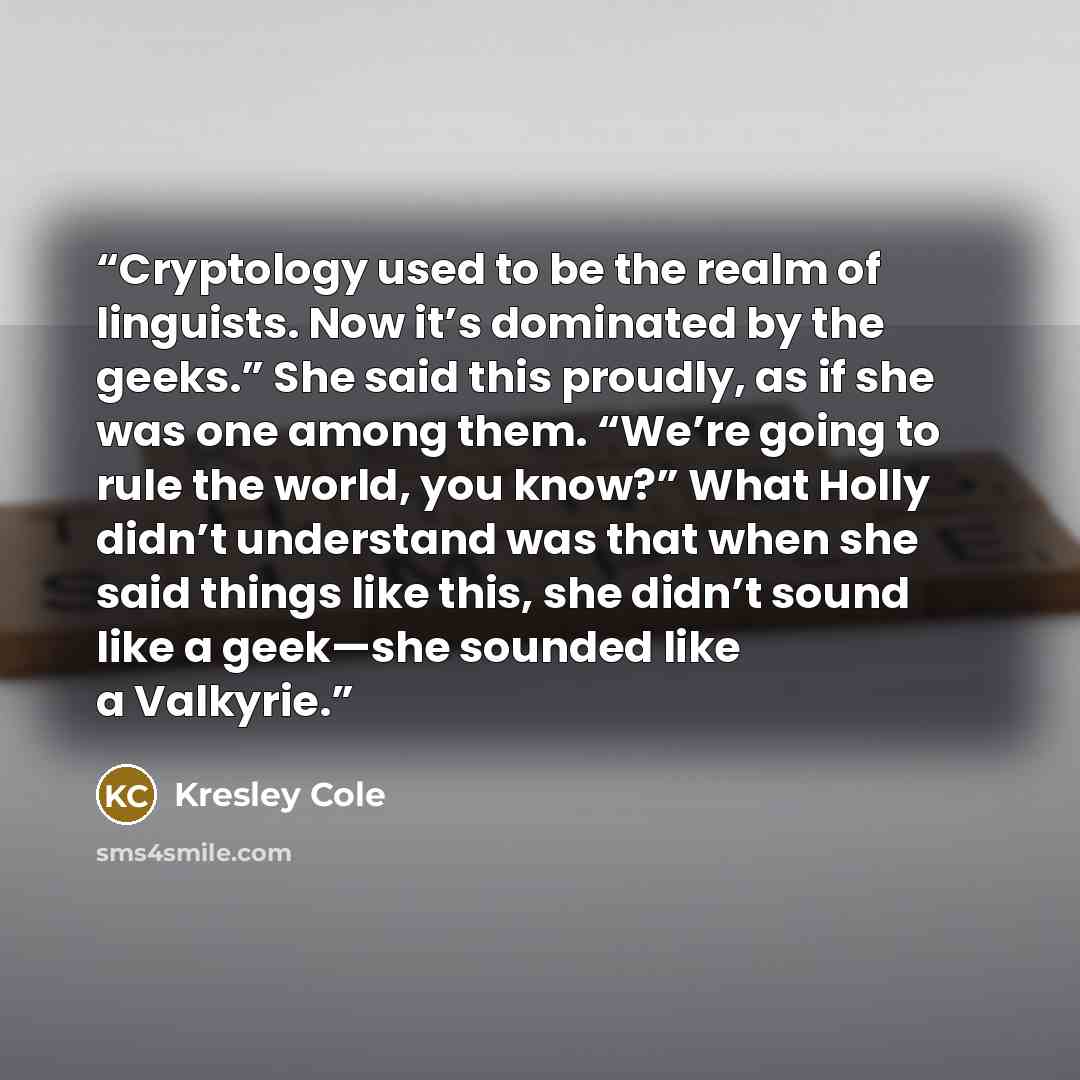 “Cryptology used to be the realm of linguists. Now it’s dominated by the geeks.” She said this proudly, as if she was one among them. “We’re going to rule the world, you know?” What Holly didn’t understand was that when she said things like this, she didn’t sound like a geek—she sounded like a…” quote by Kresley Cole