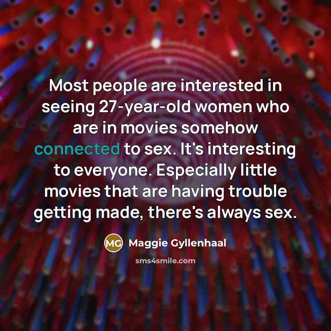 “Most people are interested in seeing 27-year-old women who are in movies somehow connected to sex. It's interesting to everyone. Especially little movies that are having trouble getting made, there's always sex.” quote by Maggie Gyllenhaal