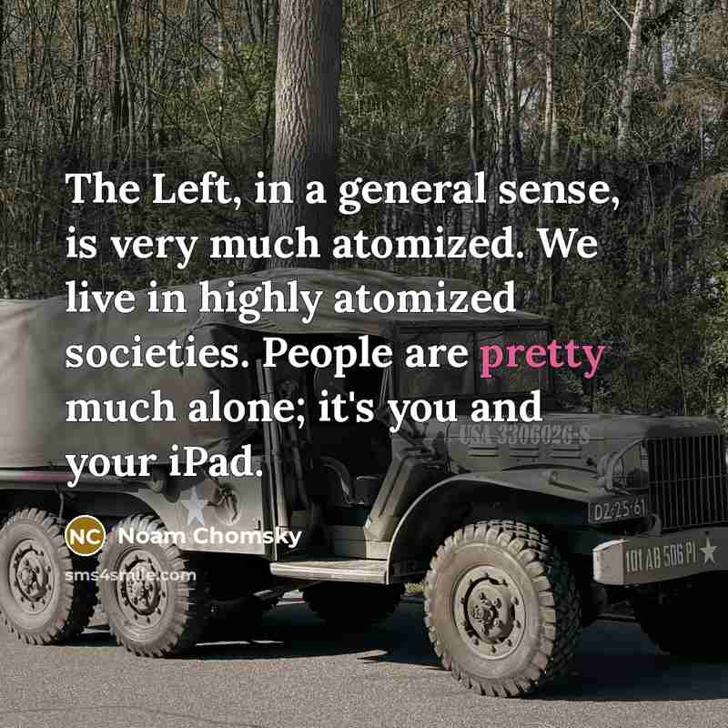 “The Left, in a general sense, is very much atomized. We live in highly atomized societies. People are pretty much alone; it's you and your iPad.” quote by Noam Chomsky