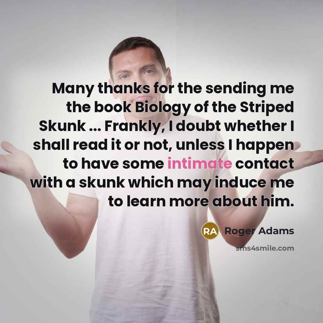 “Many thanks for the sending me the book Biology of the Striped Skunk ... Frankly, I doubt whether I shall read it or not, unless I happen to have some intimate contact with a skunk which may induce me to learn more about him.” quote by Roger Adams