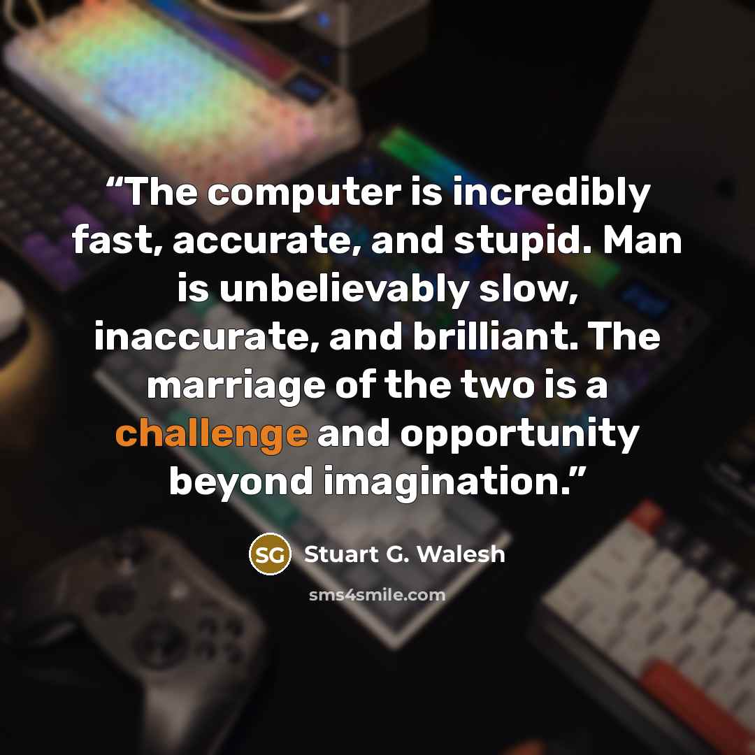 “The computer is incredibly fast, accurate, and stupid. Man is unbelievably slow, inaccurate, and brilliant. The marriage of the two is a challenge and opportunity beyond imagination.” quote by Stuart G. Walesh