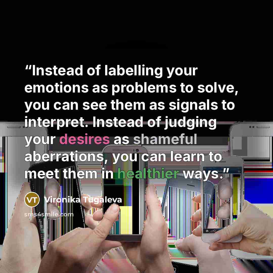 “Instead of labelling your emotions as problems to solve, you can see them as signals to interpret. Instead of judging your desires as shameful aberrations, you can learn to meet them in healthier ways.” quote by Vironika Tugaleva