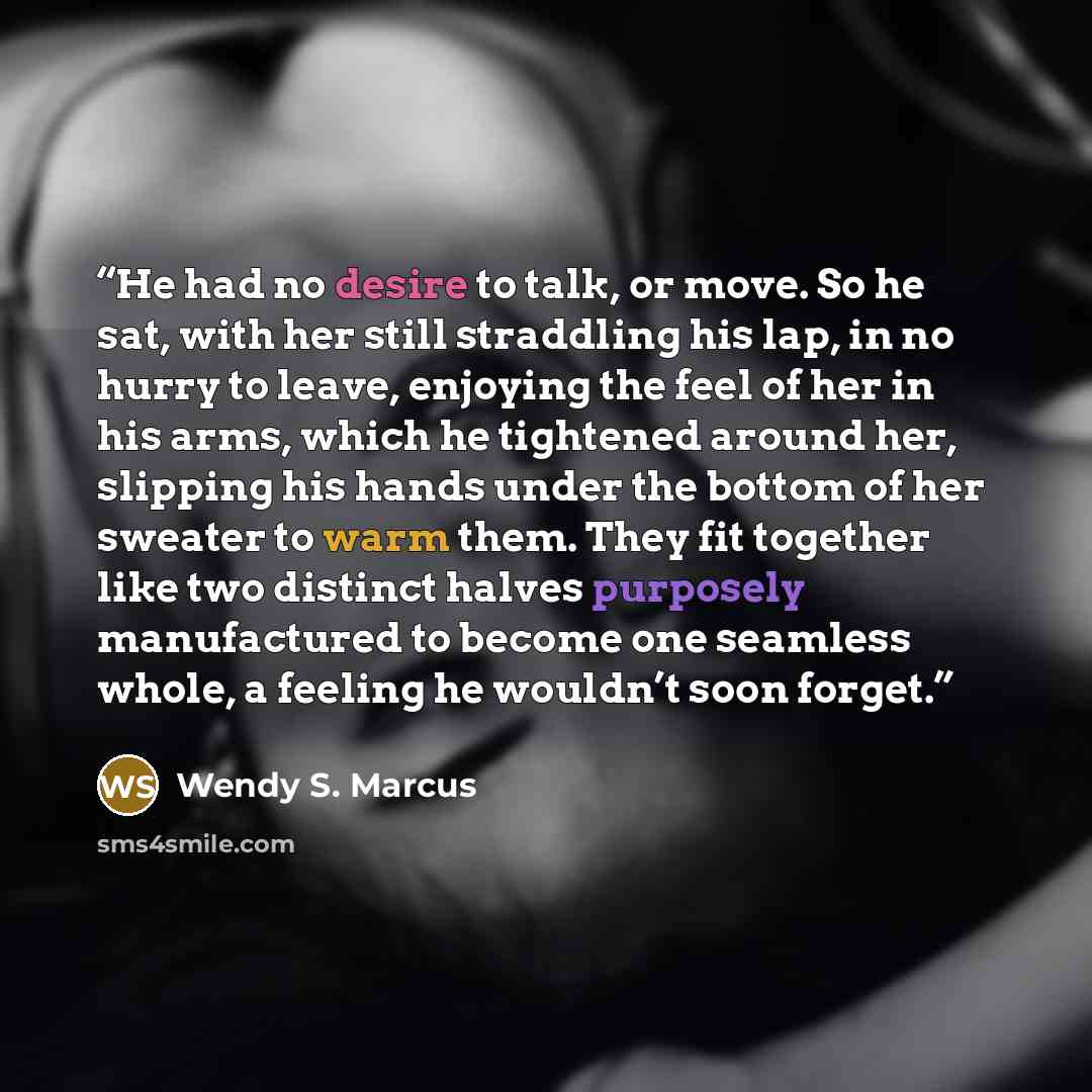 “He had no desire to talk, or move. So he sat, with her still straddling his lap, in no hurry to leave, enjoying the feel of her in his arms, which he tightened around her, slipping his hands under the bottom of her sweater to warm them. They fit together like two distinct halves purposely…” quote by Wendy S. Marcus