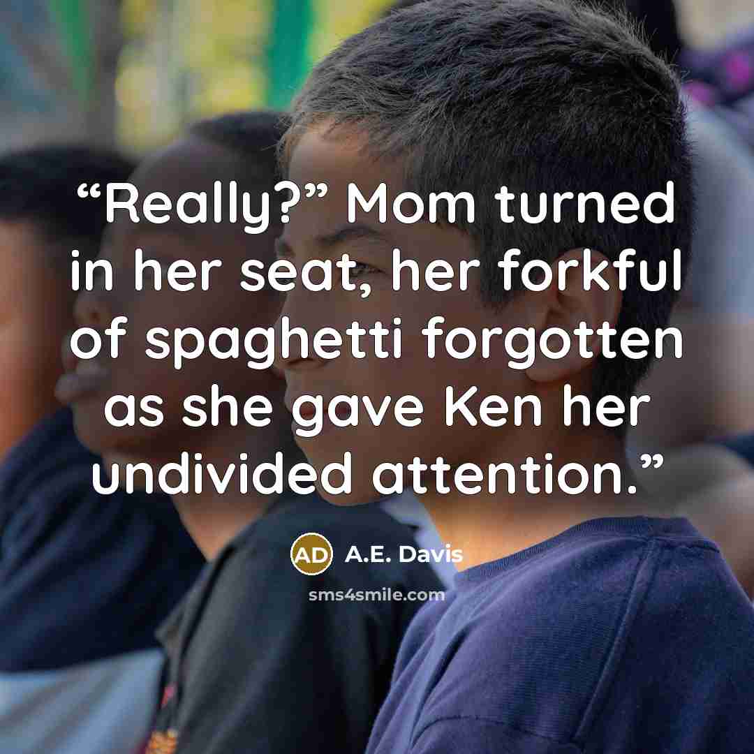 “Really?” Mom turned in her seat, her forkful of spaghetti forgotten as she gave Ken her undivided attention.” quote by A.E. Davis