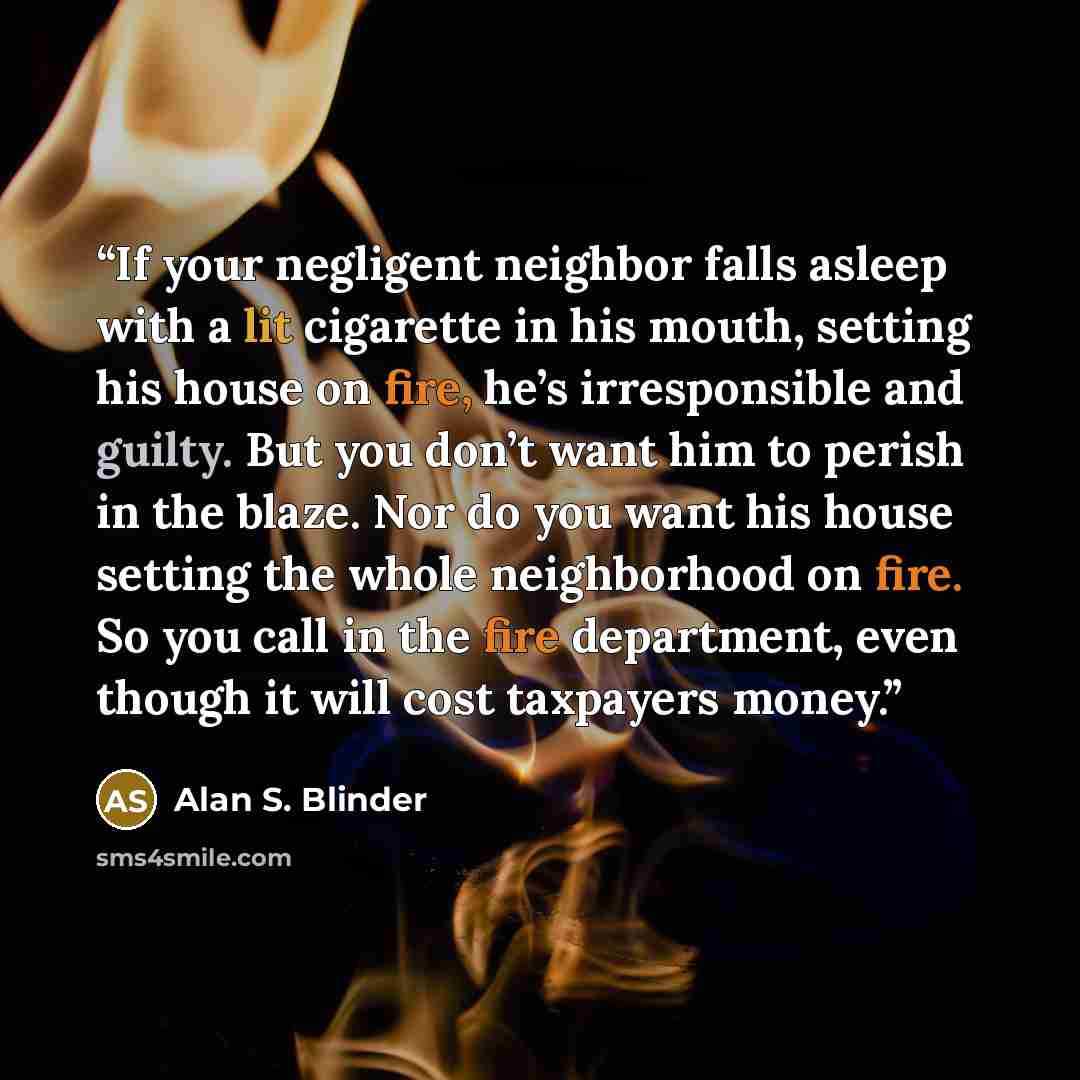 “If your negligent neighbor falls asleep with a lit cigarette in his mouth, setting his house on fire, he’s irresponsible and guilty. But you don’t want him to perish in the blaze. Nor do you want his house setting the whole neighborhood on fire. So you call in the fire department, even though it…” quote by Alan S. Blinder
