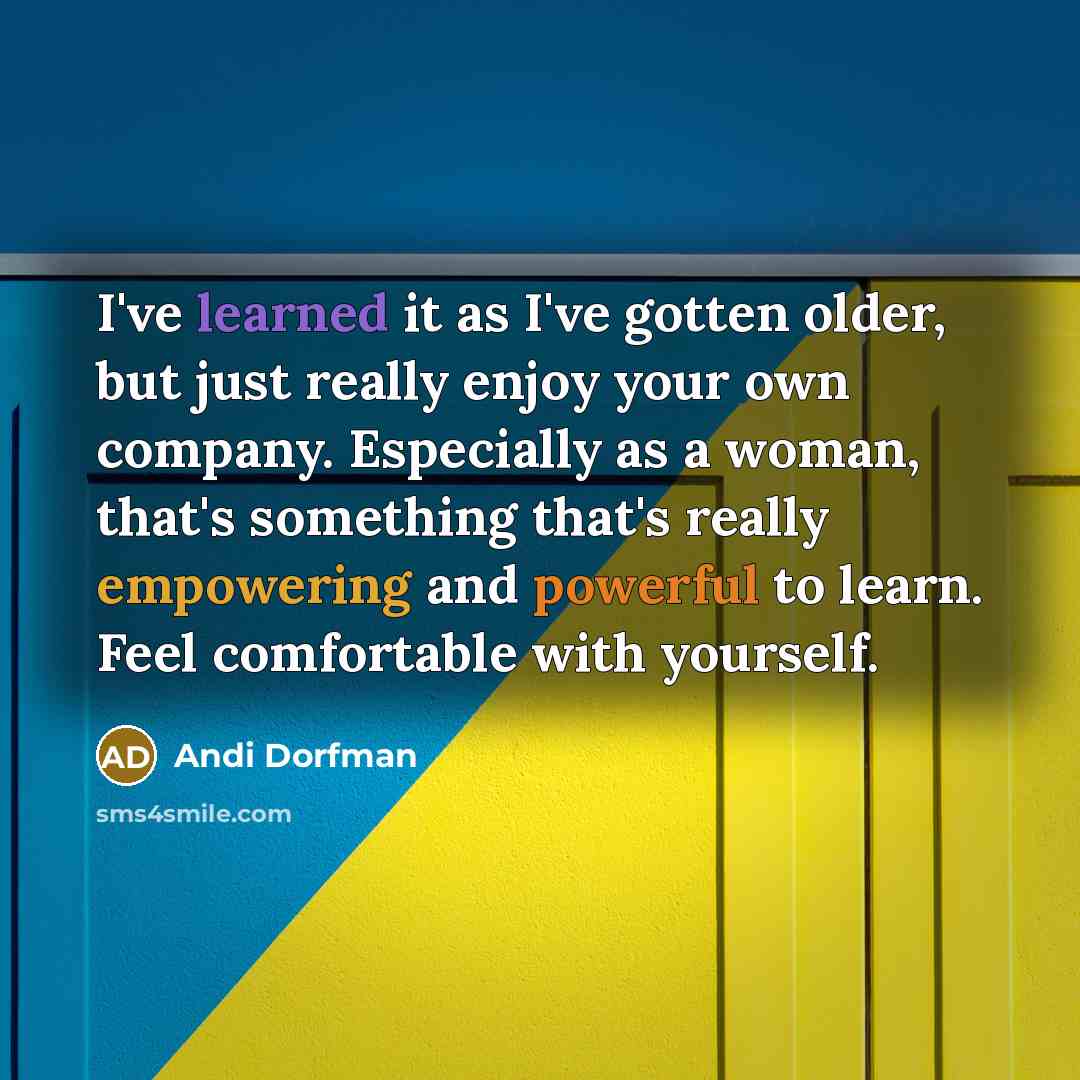 “I've learned it as I've gotten older, but just really enjoy your own company. Especially as a woman, that's something that's really empowering and powerful to learn. Feel comfortable with yourself.” quote by Andi Dorfman