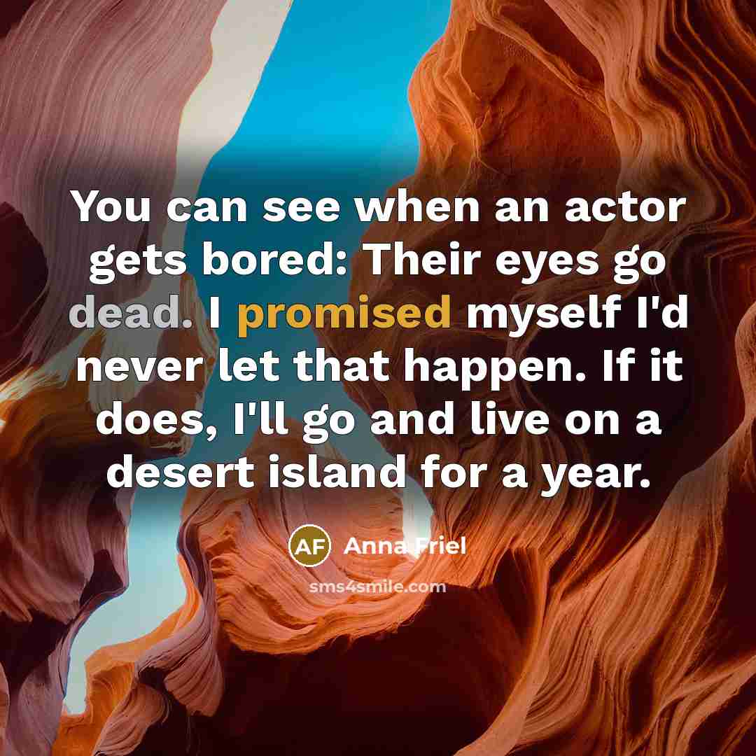 “You can see when an actor gets bored: Their eyes go dead. I promised myself I'd never let that happen. If it does, I'll go and live on a desert island for a year.” quote by Anna Friel
