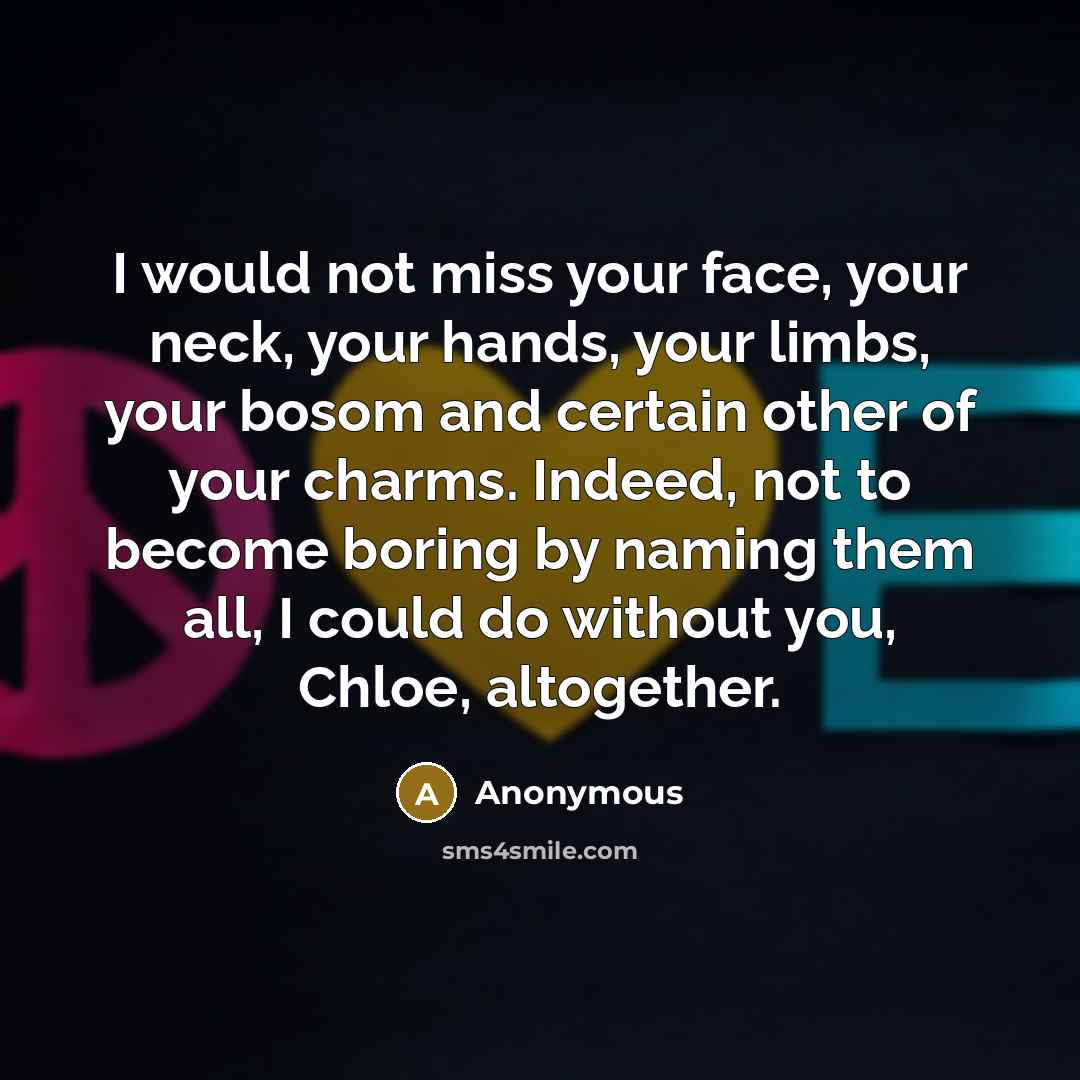 “I would not miss your face, your neck, your hands, your limbs, your bosom and certain other of your charms. Indeed, not to become boring by naming them all, I could do without you, Chloe, altogether.” quote by Anonymous