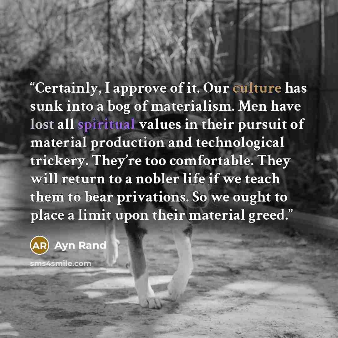 “Certainly, I approve of it. Our culture has sunk into a bog of materialism. Men have lost all spiritual values in their pursuit of material production and technological trickery. They’re too comfortable. They will return to a nobler life if we teach them to bear privations. So we ought to place a…” quote by Ayn Rand